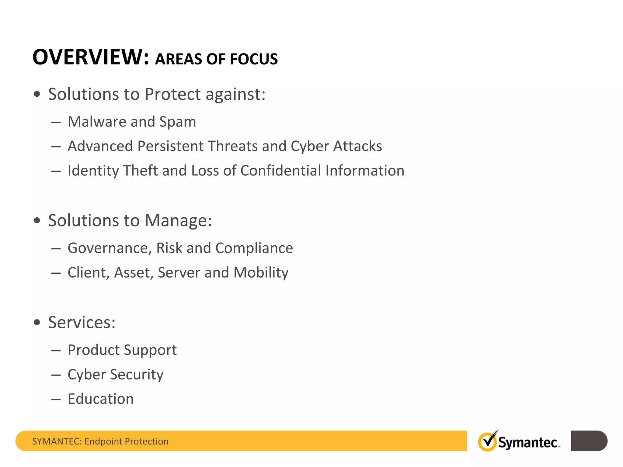 OVERVIEW: AREAS OF FOCUS
• Solutions to Protect against:
– Malware and Spam
– Advanced Persistent Threats and Cyber Attacks
– Identity Theft and Loss of Confidential Information
• Solutions to Manage:
– Governance, Risk and Compliance
– Client, Asset, Server and Mobility
• Services:
– Product Support
– Cyber Security
– Education
SYMANTEC: Endpoint Protection
 
