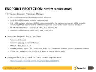 ENDPOINT PROTECTION: SYSTEM REQUIREMENTS
• Symantec Endpoint Protection Manager
– CPU: Intel Pentium Dual-Core or equivalent minimum
– RAM: 4 GB RAM or more available recommended
– HD: 16 GB available minimum (100 GB recommended) for the management server; 40 GB available
minimum (200 GB recommended) for the management server and a locally installed database.
– OS: Microsoft Windows Server 2003, 2008, 2012 including R2
– Database: Microsoft SQL Server 2005, 2008, 2012, 2014
• Symantec Endpoint Protection Client
– Windows Embedded
– Windows Desktop and Server flavours
– Mac OS X 10.8, 10.9, 10.10
– Cent OS, Debian, Novell OES, Oracle Linux, RHEL, SUSE Server and Desktop, Ubuntu Server and Desktop
– Azure, AWS, VMware, Citrix, Virtual Box, Hyper-V, MED-V, Virtual Server
• Always make sure to check for latest system requirements:
– https://support.symantec.com/en_US/article.TECH230602.html
SYMANTEC: Endpoint Protection
 