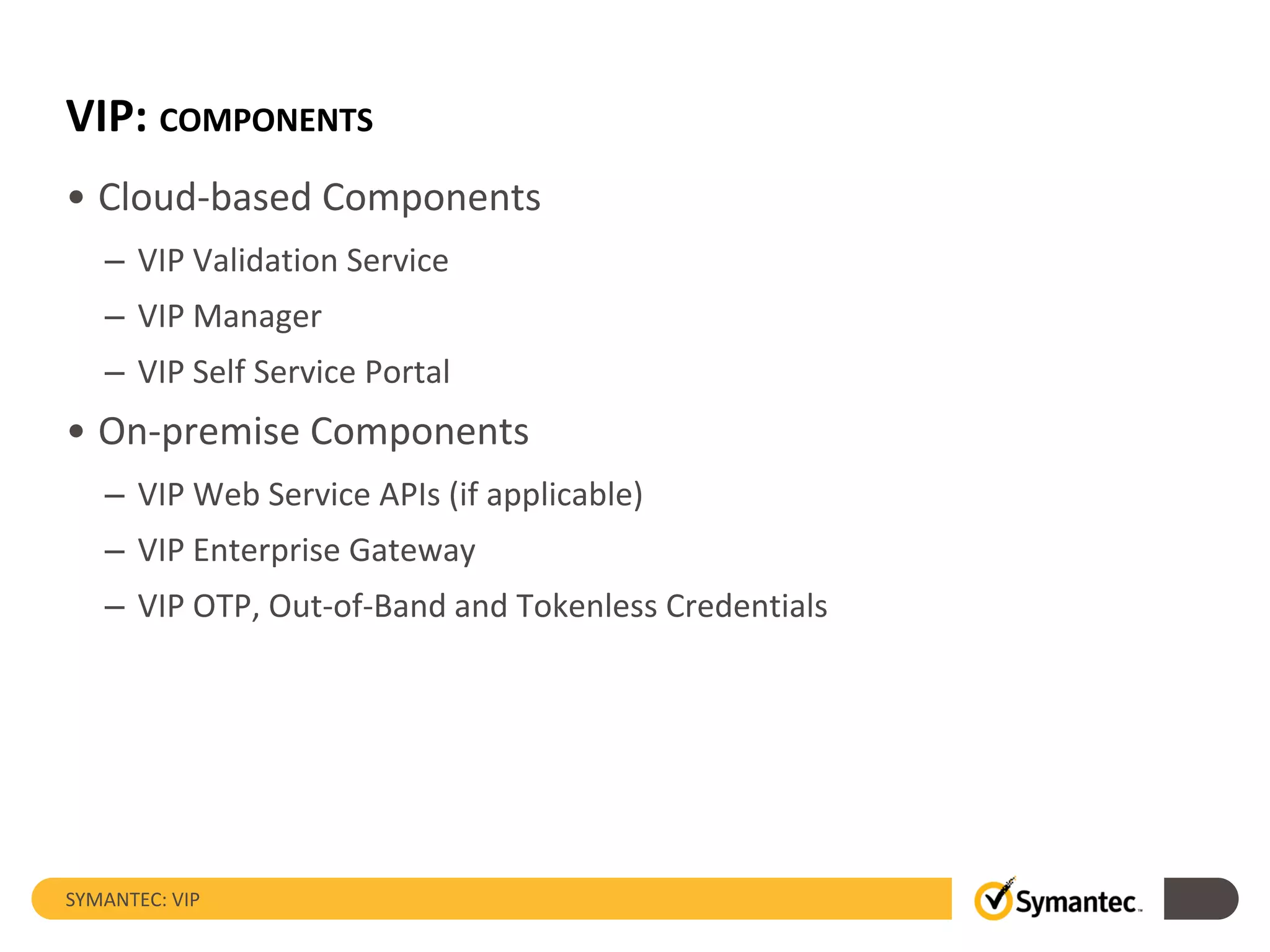 VIP: COMPONENTS
• Cloud-based Components
– VIP Validation Service
– VIP Manager
– VIP Self Service Portal
• On-premise Components
– VIP Web Service APIs (if applicable)
– VIP Enterprise Gateway
– VIP OTP, Out-of-Band and Tokenless Credentials
SYMANTEC: VIP
 