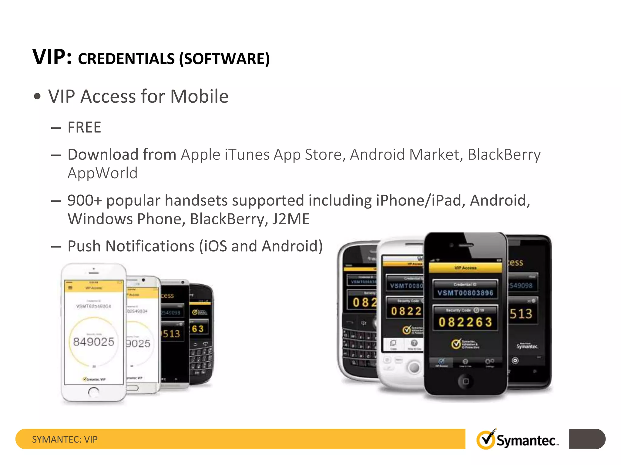 VIP: CREDENTIALS (SOFTWARE)
• VIP Access for Mobile
– FREE
– Download from Apple iTunes App Store, Android Market, BlackBerry
AppWorld
– 900+ popular handsets supported including iPhone/iPad, Android,
Windows Phone, BlackBerry, J2ME
– Push Notifications (iOS and Android)
SYMANTEC: VIP
 