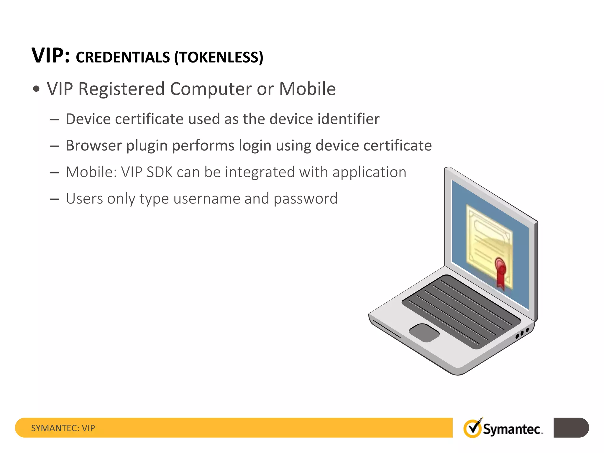 VIP: CREDENTIALS (TOKENLESS)
• VIP Registered Computer or Mobile
– Device certificate used as the device identifier
– Browser plugin performs login using device certificate
– Mobile: VIP SDK can be integrated with application
– Users only type username and password
SYMANTEC: VIP
 