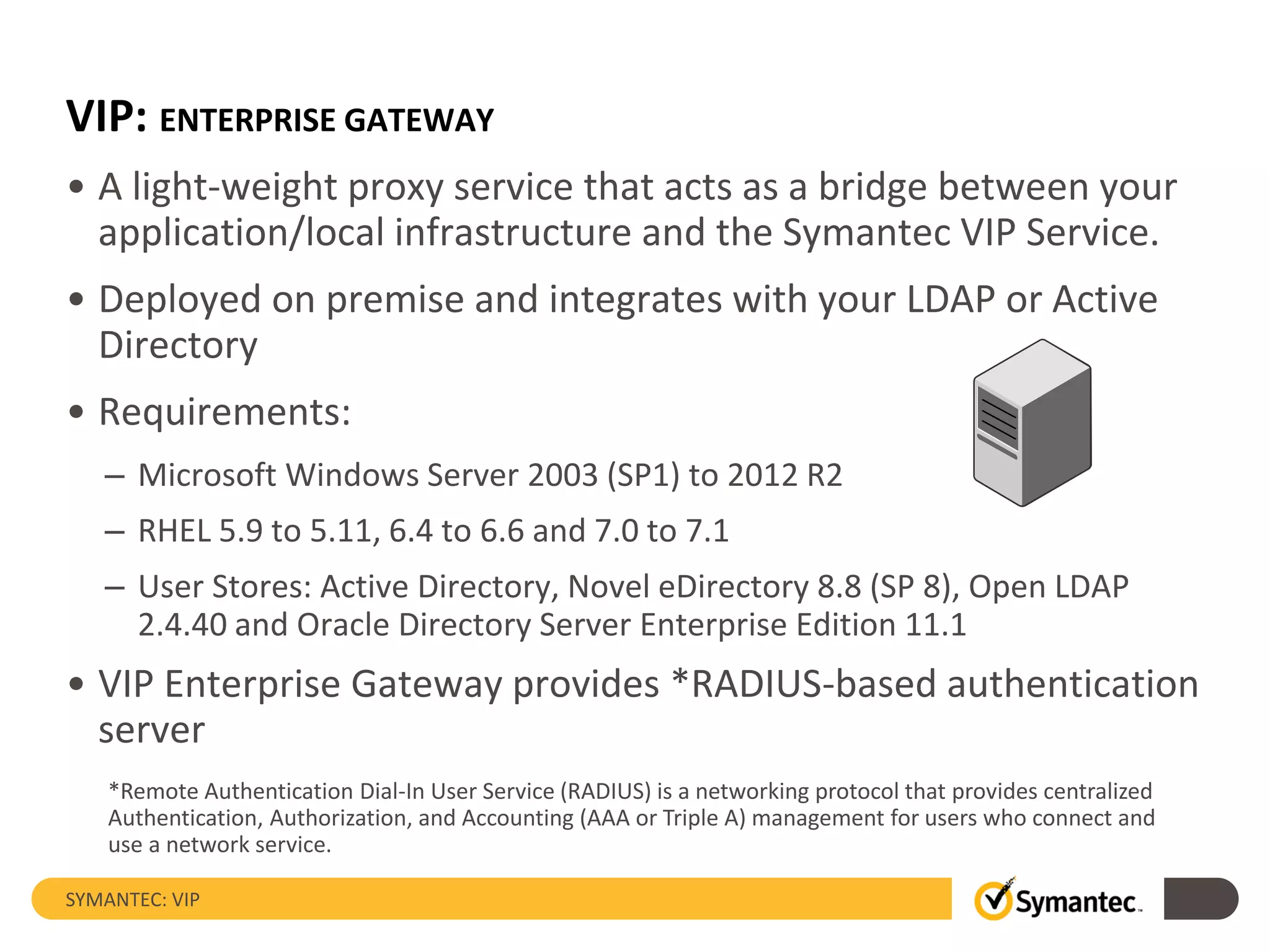 VIP: ENTERPRISE GATEWAY
• A light-weight proxy service that acts as a bridge between your
application/local infrastructure and the Symantec VIP Service.
• Deployed on premise and integrates with your LDAP or Active
Directory
• Requirements:
– Microsoft Windows Server 2003 (SP1) to 2012 R2
– RHEL 5.9 to 5.11, 6.4 to 6.6 and 7.0 to 7.1
– User Stores: Active Directory, Novel eDirectory 8.8 (SP 8), Open LDAP
2.4.40 and Oracle Directory Server Enterprise Edition 11.1
• VIP Enterprise Gateway provides *RADIUS-based authentication
server
SYMANTEC: VIP
*Remote Authentication Dial-In User Service (RADIUS) is a networking protocol that provides centralized
Authentication, Authorization, and Accounting (AAA or Triple A) management for users who connect and
use a network service.
 