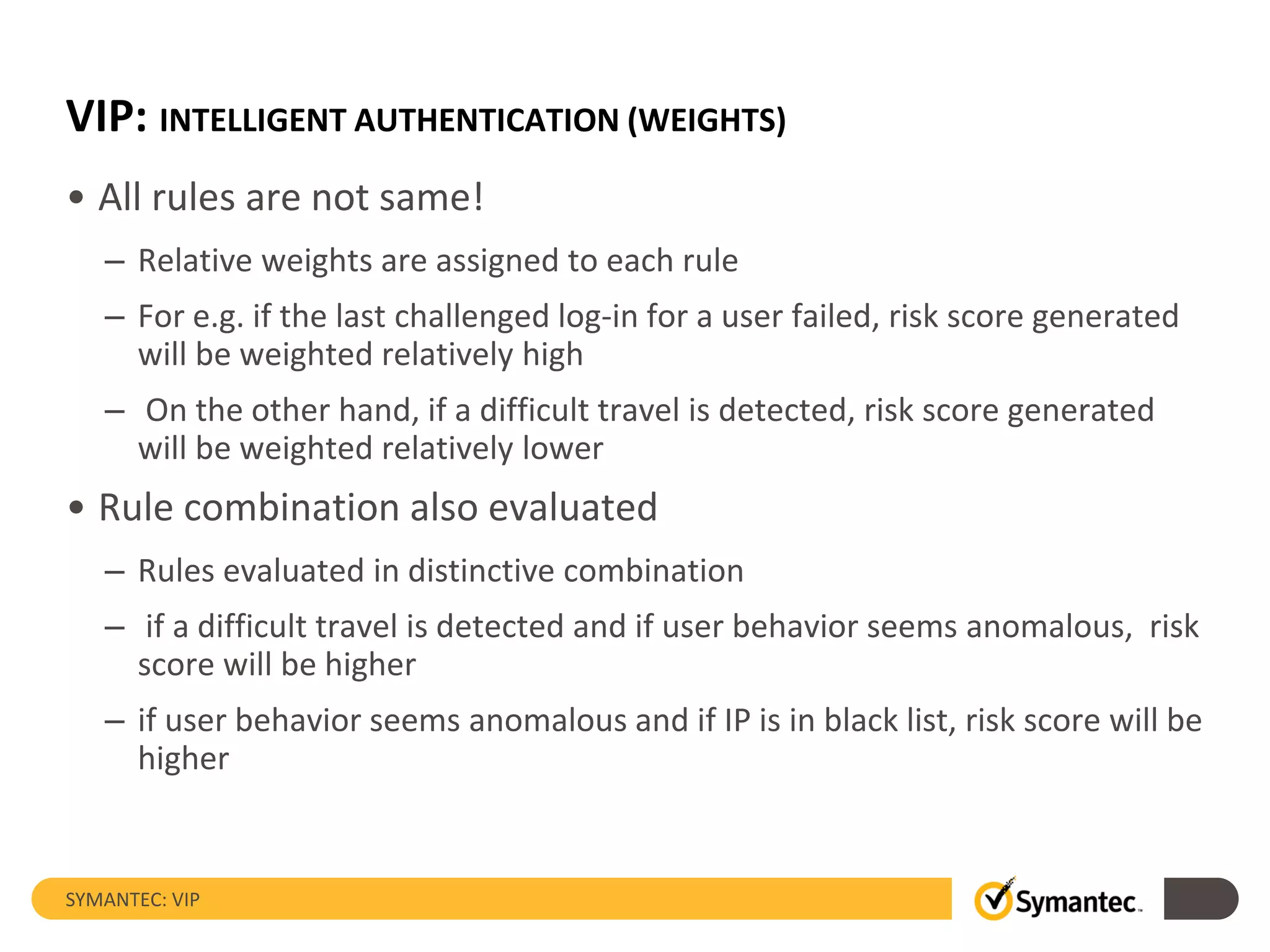 VIP: INTELLIGENT AUTHENTICATION (WEIGHTS)
• All rules are not same!
– Relative weights are assigned to each rule
– For e.g. if the last challenged log-in for a user failed, risk score generated
will be weighted relatively high
– On the other hand, if a difficult travel is detected, risk score generated
will be weighted relatively lower
• Rule combination also evaluated
– Rules evaluated in distinctive combination
– if a difficult travel is detected and if user behavior seems anomalous, risk
score will be higher
– if user behavior seems anomalous and if IP is in black list, risk score will be
higher
SYMANTEC: VIP
 