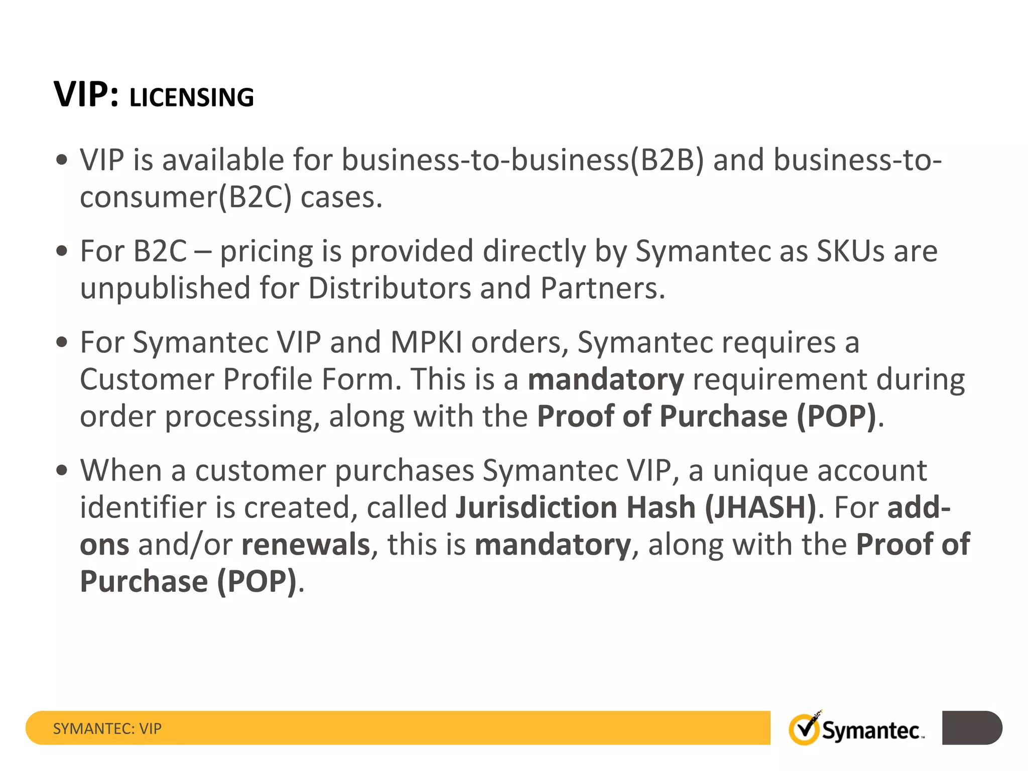 VIP: LICENSING
• VIP is available for business-to-business(B2B) and business-to-
consumer(B2C) cases.
• For B2C – pricing is provided directly by Symantec as SKUs are
unpublished for Distributors and Partners.
• For Symantec VIP and MPKI orders, Symantec requires a
Customer Profile Form. This is a mandatory requirement during
order processing, along with the Proof of Purchase (POP).
• When a customer purchases Symantec VIP, a unique account
identifier is created, called Jurisdiction Hash (JHASH). For add-
ons and/or renewals, this is mandatory, along with the Proof of
Purchase (POP).
SYMANTEC: VIP
 