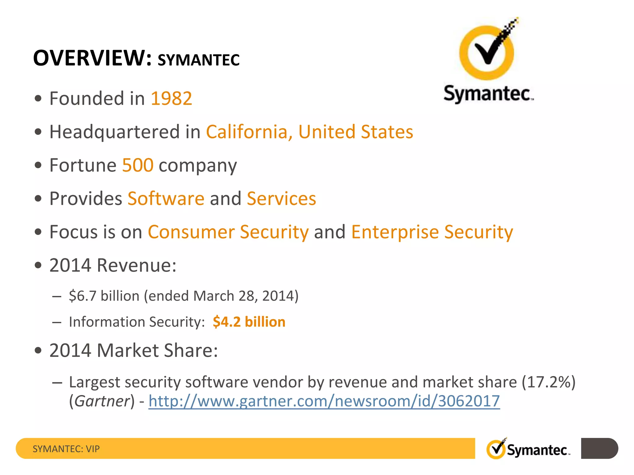OVERVIEW: SYMANTEC
• Founded in 1982
• Headquartered in California, United States
• Fortune 500 company
• Provides Software and Services
• Focus is on Consumer Security and Enterprise Security
• 2014 Revenue:
– $6.7 billion (ended March 28, 2014)
– Information Security: $4.2 billion
• 2014 Market Share:
– Largest security software vendor by revenue and market share (17.2%)
(Gartner) - http://www.gartner.com/newsroom/id/3062017
SYMANTEC: VIP
 