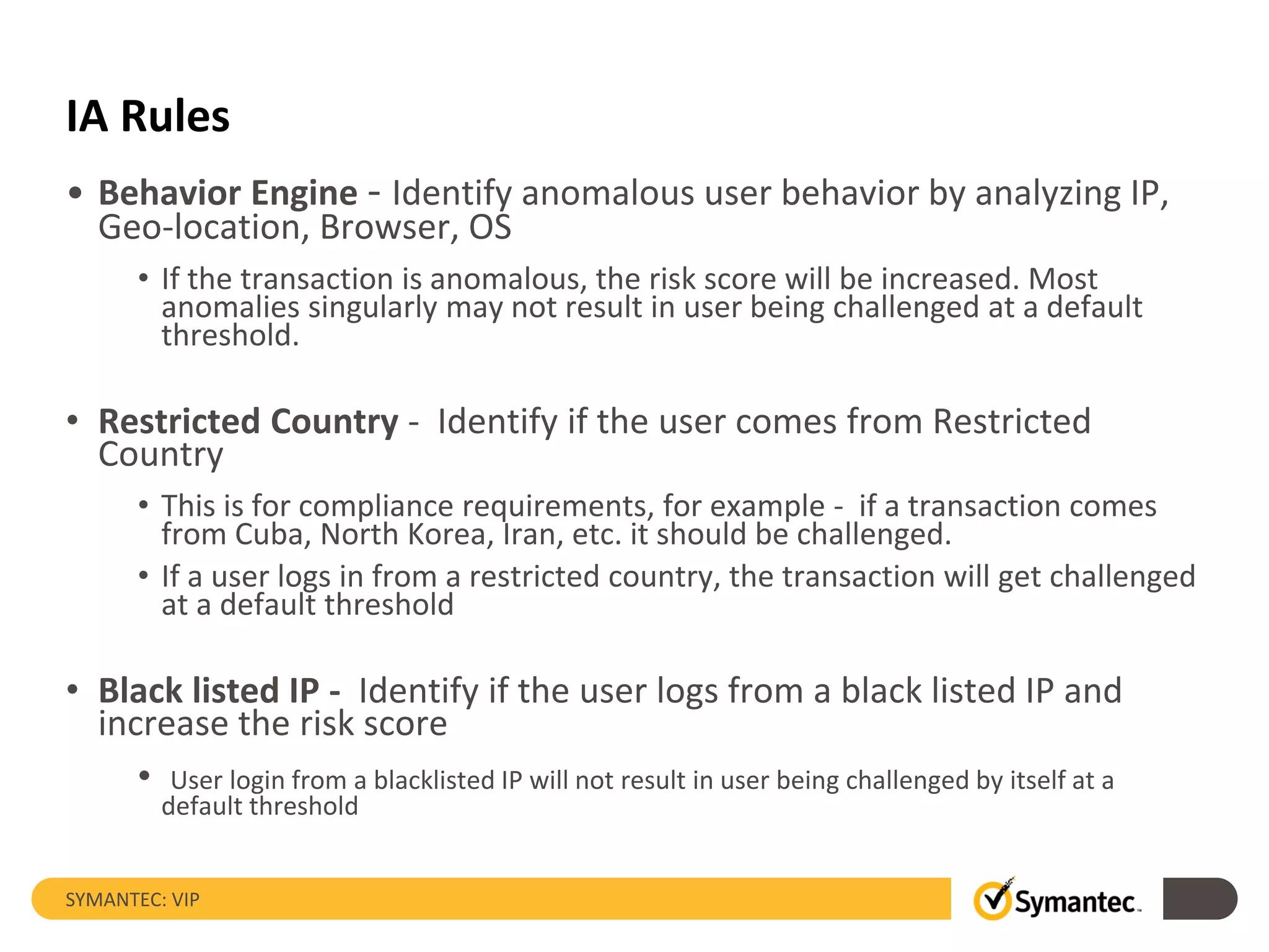 IA Rules
• Behavior Engine - Identify anomalous user behavior by analyzing IP,
Geo-location, Browser, OS
• If the transaction is anomalous, the risk score will be increased. Most
anomalies singularly may not result in user being challenged at a default
threshold.
• Restricted Country - Identify if the user comes from Restricted
Country
• This is for compliance requirements, for example - if a transaction comes
from Cuba, North Korea, Iran, etc. it should be challenged.
• If a user logs in from a restricted country, the transaction will get challenged
at a default threshold
• Black listed IP - Identify if the user logs from a black listed IP and
increase the risk score
• User login from a blacklisted IP will not result in user being challenged by itself at a
default threshold
SYMANTEC: VIP
 