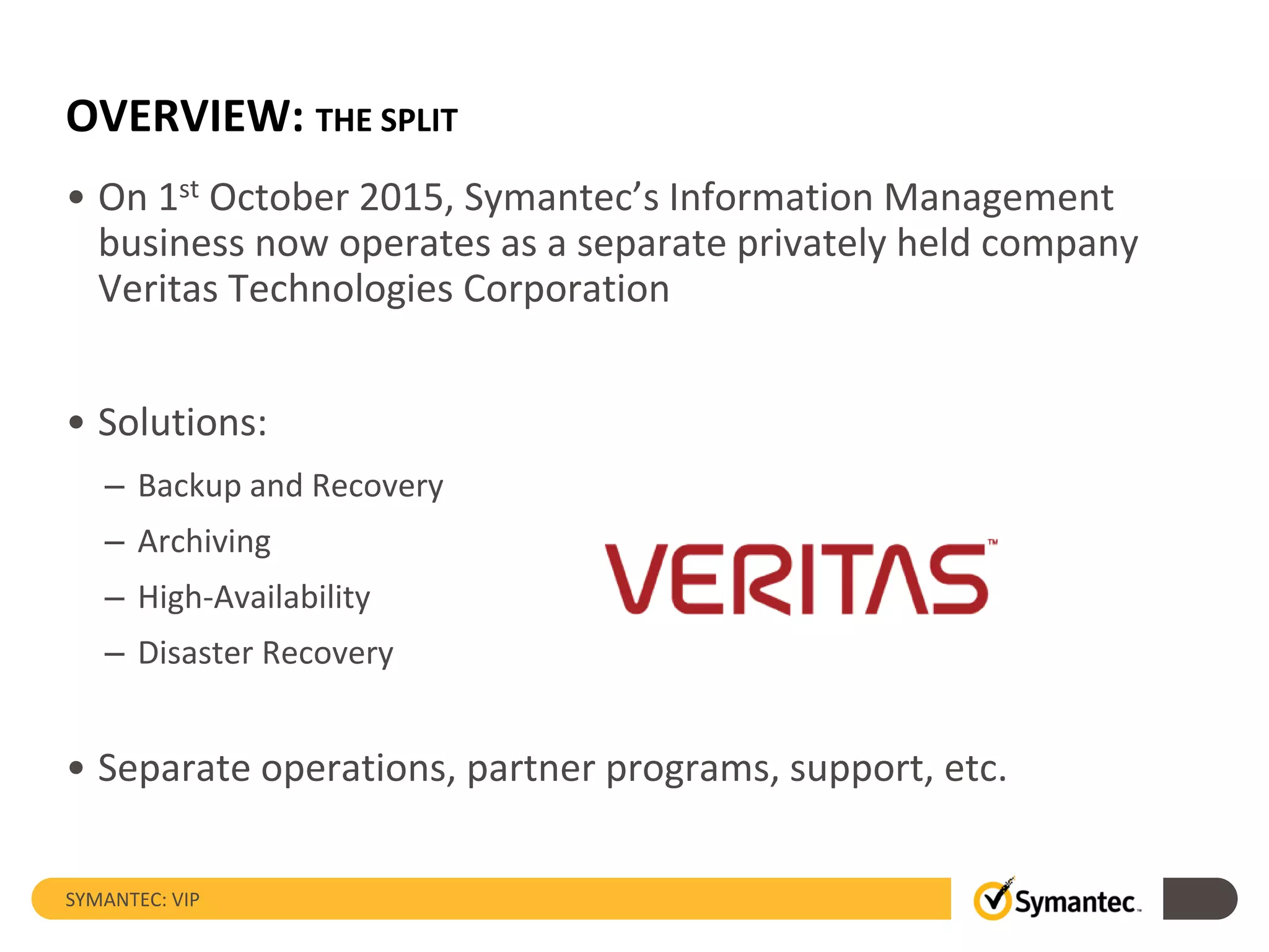 OVERVIEW: THE SPLIT
• On 1st October 2015, Symantec’s Information Management
business now operates as a separate privately held company
Veritas Technologies Corporation
• Solutions:
– Backup and Recovery
– Archiving
– High-Availability
– Disaster Recovery
• Separate operations, partner programs, support, etc.
SYMANTEC: VIP
 