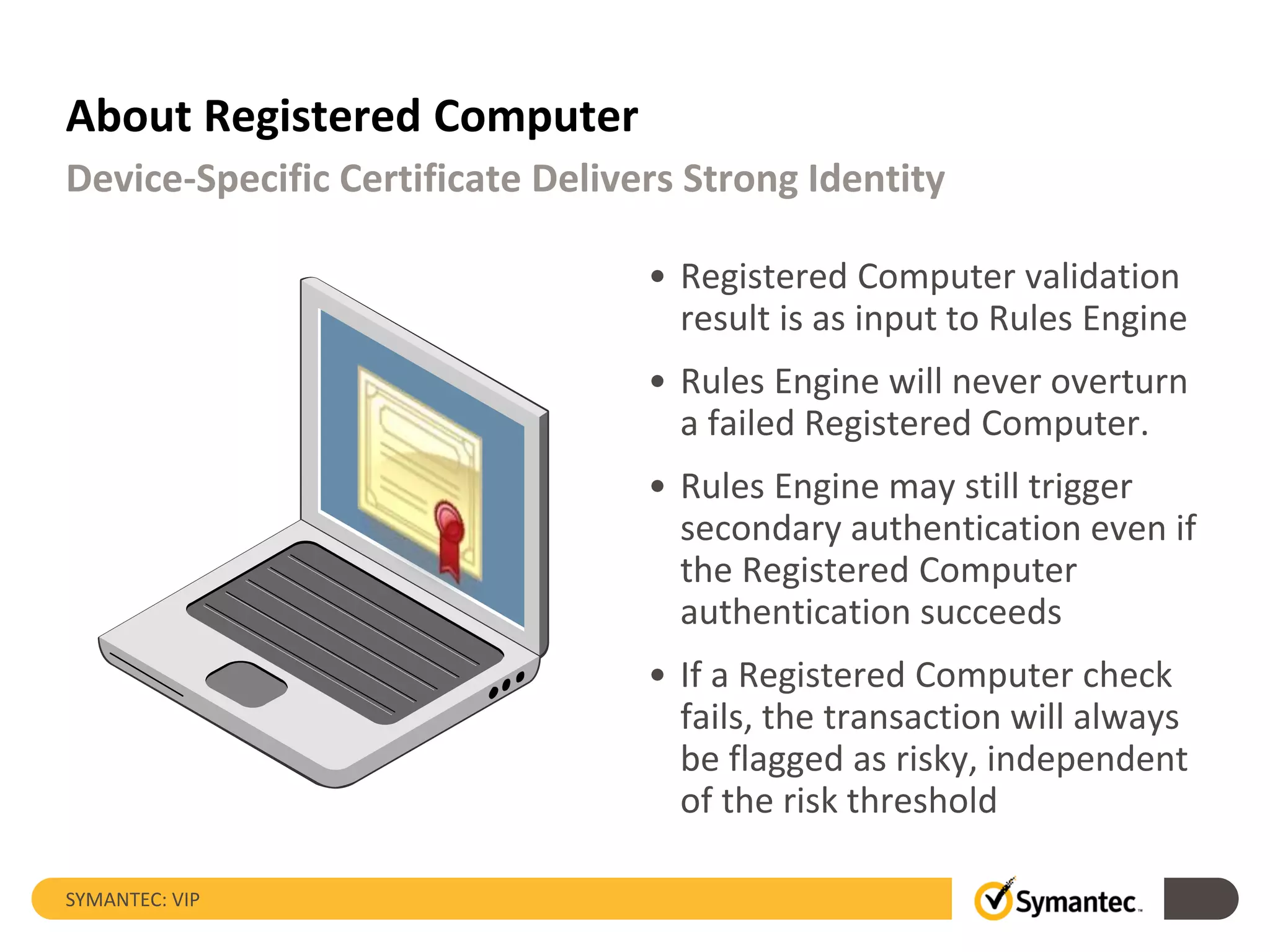 About Registered Computer
• Registered Computer validation
result is as input to Rules Engine
• Rules Engine will never overturn
a failed Registered Computer.
• Rules Engine may still trigger
secondary authentication even if
the Registered Computer
authentication succeeds
• If a Registered Computer check
fails, the transaction will always
be flagged as risky, independent
of the risk threshold
SYMANTEC: VIP
Device-Specific Certificate Delivers Strong Identity
 
