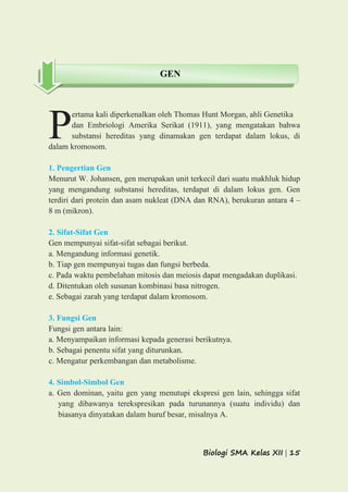 Biologi SMA Kelas XII | 15
ertama kali diperkenalkan oleh Thomas Hunt Morgan, ahli Genetika
dan Embriologi Amerika Serikat (1911), yang mengatakan bahwa
substansi hereditas yang dinamakan gen terdapat dalam lokus, di
dalam kromosom.
1. Pengertian Gen
Menurut W. Johansen, gen merupakan unit terkecil dari suatu makhluk hidup
yang mengandung substansi hereditas, terdapat di dalam lokus gen. Gen
terdiri dari protein dan asam nukleat (DNA dan RNA), berukuran antara 4 –
8 m (mikron).
2. Sifat-Sifat Gen
Gen mempunyai sifat-sifat sebagai berikut.
a. Mengandung informasi genetik.
b. Tiap gen mempunyai tugas dan fungsi berbeda.
c. Pada waktu pembelahan mitosis dan meiosis dapat mengadakan duplikasi.
d. Ditentukan oleh susunan kombinasi basa nitrogen.
e. Sebagai zarah yang terdapat dalam kromosom.
3. Fungsi Gen
Fungsi gen antara lain:
a. Menyampaikan informasi kepada generasi berikutnya.
b. Sebagai penentu sifat yang diturunkan.
c. Mengatur perkembangan dan metabolisme.
4. Simbol-Simbol Gen
a. Gen dominan, yaitu gen yang menutupi ekspresi gen lain, sehingga sifat
yang dibawanya terekspresikan pada turunannya (suatu individu) dan
biasanya dinyatakan dalam huruf besar, misalnya A.
P
GEN
 