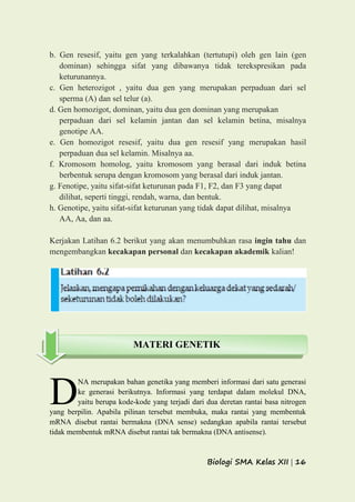 Biologi SMA Kelas XII | 16
b. Gen resesif, yaitu gen yang terkalahkan (tertutupi) oleh gen lain (gen
dominan) sehingga sifat yang dibawanya tidak terekspresikan pada
keturunannya.
c. Gen heterozigot , yaitu dua gen yang merupakan perpaduan dari sel
sperma (A) dan sel telur (a).
d. Gen homozigot, dominan, yaitu dua gen dominan yang merupakan
perpaduan dari sel kelamin jantan dan sel kelamin betina, misalnya
genotipe AA.
e. Gen homozigot resesif, yaitu dua gen resesif yang merupakan hasil
perpaduan dua sel kelamin. Misalnya aa.
f. Kromosom homolog, yaitu kromosom yang berasal dari induk betina
berbentuk serupa dengan kromosom yang berasal dari induk jantan.
g. Fenotipe, yaitu sifat-sifat keturunan pada F1, F2, dan F3 yang dapat
dilihat, seperti tinggi, rendah, warna, dan bentuk.
h. Genotipe, yaitu sifat-sifat keturunan yang tidak dapat dilihat, misalnya
AA, Aa, dan aa.
Kerjakan Latihan 6.2 berikut yang akan menumbuhkan rasa ingin tahu dan
mengembangkan kecakapan personal dan kecakapan akademik kalian!
NA merupakan bahan genetika yang memberi informasi dari satu generasi
ke generasi berikutnya. Informasi yang terdapat dalam molekul DNA,
yaitu berupa kode-kode yang terjadi dari dua deretan rantai basa nitrogen
yang berpilin. Apabila pilinan tersebut membuka, maka rantai yang membentuk
mRNA disebut rantai bermakna (DNA sense) sedangkan apabila rantai tersebut
tidak membentuk mRNA disebut rantai tak bermakna (DNA antisense).
D
MATERI GENETIK
 