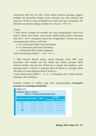 Biologi SMA Kelas XII | 19
mempunyai lebih dari satu alel. Urutan dalam penulisan pasangan anggota
multiple alel disesuaikan dengan urutan dominasi satu sifat terhadap sifat
yang lain. Peristiwa yang menunjukkan di mana suatu gen mempunyai alel
lebih dari satu disebut sebagai multiple alel. (Toegino, 1997:32).
Contoh:
1. Pada kelinci terdapat seri multiple alel yang mempengaruhi warna bulu
kelinci. Warna bulu kelinci yang normal adalah kelabu (polos) ditentukan
oleh alel C. Alel C mengalami mutasi dan menghasilkan 3 macam alel yang
menyimpang dari aslinya, terdiri dari:
a. Cch, berfenotipe kelabu muda (chinchilla).
b. Ch, berfenotipe putih hitam (himalaya).
c. c, berfenotipe albino (tidak berpigmen).
Urutan dominasinya adalah C > Cch > Ch > c.
2. Pada manusia dikenal adanya sistem golongan darah ABO yang
diwariskan oleh multiple alel dari sebuah gen. Dalam golongan darah
manusia terdapat satu gen dan disebut gen I, dengan alel gandanya, yaitu
golongan darah A alelnya IA, golongan darah B alelnya IB, golongan darah
AB alelnya IAIB dan golongan darah O alelnya IO.
Urutan dominasinya adalah IA > IO, IB > IO sedangkan alel IA tidak dominan
terhadap IB dan sebaliknya.
Kerjakan Latihan 6.3 berikut yang akan mengembangkan kecakapan
personal dan kecakapan akademik!
 