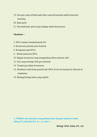 Biologi SMA Kelas XII | 25
19. Gen-gen yang terletak pada lokus yang bersesuaian pada kromosom
homolog
20. Basa purin
21. Pita berbentuk spiral yang terdapat dalam Kromosom
Mendatar :
2. DNA mampu memperbanyak diri
4. Kromosom penentu jenis kelamin
6. Komponen gula RNA
8. . Rantai penyusun RNA
10. Bagian kromosom yang mengandung faktor penentu sifat
12. Gen yang tertutupi oleh gen dominan
14. Tempat gen dalam kromosom
16. Membawa kode-kode genetik dari DNA di inti sel menuju ke ribosom di
sitoplasma
18. Benang-benang halus yang terpilin
A. Pilihlah satu jawaban yang paling benar dengan memberi tanda
silang (X) pada huruf a, b, c, d, atau e!
 