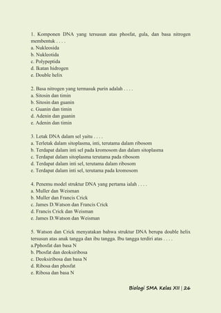 Biologi SMA Kelas XII | 26
1. Komponen DNA yang tersusun atas phosfat, gula, dan basa nitrogen
membentuk . . . .
a. Nukleosida
b. Nukleotida
c. Polypeptida
d. Ikatan hidrogen
e. Double helix
2. Basa nitrogen yang termasuk purin adalah . . . .
a. Sitosin dan timin
b. Sitosin dan guanin
c. Guanin dan timin
d. Adenin dan guanin
e. Adenin dan timin
3. Letak DNA dalam sel yaitu . . . .
a. Terletak dalam sitoplasma, inti, terutama dalam ribosom
b. Terdapat dalam inti sel pada kromosom dan dalam sitoplasma
c. Terdapat dalam sitoplasma terutama pada ribosom
d. Terdapat dalam inti sel, terutama dalam ribosom
e. Terdapat dalam inti sel, terutama pada kromosom
4. Penemu model struktur DNA yang pertama ialah . . . .
a. Muller dan Weisman
b. Muller dan Francis Crick
c. James D.Watson dan Francis Crick
d. Francis Crick dan Weisman
e. James D.Watson dan Weisman
5. Watson dan Crick menyatakan bahwa struktur DNA berupa double helix
tersusun atas anak tangga dan ibu tangga. Ibu tangga terdiri atas . . . .
a.Pphosfat dan basa N
b. Phosfat dan deoksiribosa
c. Deoksiribosa dan basa N
d. Ribosa dan phosfat
e. Ribosa dan basa N
 