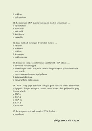 Biologi SMA Kelas XII | 28
d. nukleus
e. gula pentosa
11. Kemampuan DNA memperbanyak diri disebut kemampuan ….
a. heterokatalik
b. autokatalik
c. alokatalik
d. katalisator
e. eukatalik
12. Pada makhluk hidup gen diwariskan melalui ….
a. ribosom
b. nukleolus
c. nukleus
d. kromosom
e. nukleoplasma
13. Berikut ini yang bukan termasuk karakteristik RNA adalah .…
a. berbentuk rantai tunggal
b. basa nitrogen terdiri atas purin (adenin dan guanin) dan pirimidin (sitosin
dan urasil)
c. menggunakan ribosa sebagai gulanya
d. kadarnya tidak tetap
e. hanya terdapat pada nukleus
14. RNA yang juga bertindak sebagai pola cetakan untuk membentuk
polipeptida dengan mengatur urutan asam amino dari polipeptida yang
disusun adalah ….
a. RNA-d
b. RNA-t
c. RNA-m
d. RNA-r
e. RNA-ase
15. Proses pembentukan RNA oleh DNA disebut ….
a. translokasi
 