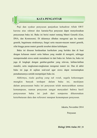 Biologi SMA Kelas XII | 3
Puji dan syukur penyusun panjatkan kehadirat Allah SWT
karena atas rahmat dan karunia-Nya penyusun dapat menyelesaikan
penyusunan buku ini. Buku ini berisi materi tentang Materi Genetik (Gen,
DNA, dan Kromosom). Di dalamnya dibahas mengenai apa itu materi
genetik, bagaimana strukturnya, fungsi serta macam-macam materi genetik,
sifat hingga peran materi genetik tersebut dalam kehidupan.
Buku ini disusun berdasarkan kurikulum yang berlaku dan di buat
dengan keluasan materi serta bahasa yang mudah di mengerti, sehingga
mempermudah siswa untuk memahami isi dari buku ini. Selain itu, buku ini
juga di lengkapi dengan gambar-gambar yang relevan, latihan-latihan
mandiri, serta rangkuman-rangkuman mengenai materi ini. Dan di akhir
buku ini juga di sajikan soal-soal agar siswa dapat memantapkan
pemahamannya setelah mempelajari buku ini.
Akhirnya, tiada gading yang tak retak, segala kekurangan
mungkin banyak terdapat dalam buku ini, meskipun
dalam penyusunan buku ini penyusun telah mencurahkan semua
kemampuan, namun penyusun sangat menyadari bahwa hasil
penyusunan buku ini jauh dari sempurna dikarenakan
keterbatasan data dan referensi maupun kemampuan penyusun.
Jakarta, November 2014
Penyusun
KATA PENGANTAR
 