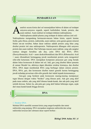 Biologi SMA Kelas XII | 5
analisis secara kimia dari sel menunjukkan bahwa di dalam sel terdapat
senyawa-senyawa organik, seperti karbohidrat, lemak, protein, dan
asam nukleat. Asam nukleat ini terdapat didalam nukleoplasma.
Nukleoplasma adalah plasma yang terdapat di dalam nukleus (inti sel)
Nukleoplasma mengandung bermacam-macam bahan kimia, seperti larutan
fosfat, gula ribosa, protein, nukleotida, asam nukleat, serta garam-garam mineral.
Selain zat-zat tersebut, bahan dasar nukleus adalah protein yang khas yang
disebut protein inti atau nukleoprotein. Nukleoprotein dibangun oleh senyawa
protein dan asam nukleat. Dari beberapa macam asam nukleat, yang ada sangkut
oautnya dengan hereditas ada dua, yaitu DNA dan RNA. DNA
(Deoxyribonucleic Acid = asam deoksiribonukleat) dan RNA (Ribonucleic Acid
= asam ribonukleat) bertanggung jawab membentuk protein serta mengontrol
sifat-sifat keturunan. DNA merupakan komponen penyusun gen yang berada
dalam lokus kromosom di dalam inti sel. Jadi, gen yang disebut faktor penentu
di zaman Mendel itu, akhirnya dapat diketahui struktur kimianya, dan disebut
DNA. DNA dapat membentuk RNA yang berfungsi dalam sintesis protein.
DNA, RNA, gen, dan kromosom disebut materi genetik karena bertanggung
jawab terhadap pewarisan sifat-sifat genetik dari induk kepada keturunannya.
Gen-gen yang berderet pada kromosom masing-masing mempunyai
tugas khusus dengan waktu “beraksi” yang khusus pula. Ada gen yang aktif
pada masa embrio, ada yang aktif dimasa kanak-kanak, dan ada pula yang aktif
setelah dewasa. Selain itu, ada pula gen yang aktif dalam beberapa organ, sejak
dari masa kanak-kanak hingga dewasa
1. Struktur DNA
Molekul DNA memiliki susunan kimia yang sangat kompleks dan rantai
nukleotida yang panjang. DNA merupakan rangkaian nukleotida dan setiap
nukleotida tersusun dari substansi dasar seperti berikut :
A
PENDAHULUAN
DNA
 