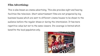 Film Advertising:
This is also known as cinema advertising. This also provides sight and hearing
facilities like television. Short advertisement films are not prepared by big
business houses which are sent to different cinema houses to be shown to the
audience before the regular shows or during the intermission. It has more
repetitive value but not to the same viewers. Its coverage is limited which
benefits the local population only.
 