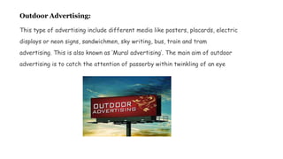 Outdoor Advertising:
This type of advertising include different media like posters, placards, electric
displays or neon signs, sandwichmen, sky writing, bus, train and tram
advertising. This is also known as ‘Mural advertising’. The main aim of outdoor
advertising is to catch the attention of passerby within twinkling of an eye
 