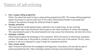 Nature of advertising
● Has a unique selling proposition
Often, the advertiser need to have a unique selling proposition (USP). This unique selling proposition
makes the product or service stand out of the crowd. Advertising attempts to persuade and
influence the audience through the different kinds of appeal.
● Visually attractive
The visual and non-verbal elements play a dominant role in advertising. An eye-catching
advertisement uses crisp information and focuses on the visual treatment to convey the message.
The visual elements used in the advertisements not only convey the information, but also tell a story.
● Consumer oriented
Advertising broadens the knowledge of the consumers. With this nature of advertising, consumers
can have the know how of the products, brands or services that exist in the market. In fact, every
product or service is designed in a way to keep the consumers satisfied.
● Uses various media
Apart from print platforms like newspapers and magazines, its presence can now also be seen in
audiovisual platforms like, films, hoardings, banners and many such promotional campaigns.
 