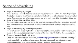 Scope of advertising
● Scope of advertising by budget
There is always a budget allocated for advertising and promotion within the marketing budget.
The budget allocated should be in coordination with the type of advertisement the organization
wants. The resources and other requirements are to be kept in mind for the budget allocation.
● Scope of advertising by deliverables
Once the budget is decided, the marketing plan can be projected further. A detailed scope of
work that deliverables require can be outlined. Agencies can now develop a proposed resource
plan.
● Scope of advertising by allocating deliverables
For creative work, allocating the type of deliverables (TV, online, mobile, press, magazine, etc)
based on the previous campaign requirements can be more insightful after the previous plan.
● Scope of advertising by strategy
Once the deliverables are allocated, advertising agencies can define the strategic
requirements by brand or category and develop a scope of work based on past
 