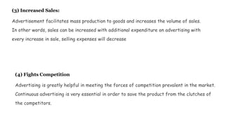 (3) Increased Sales:
Advertisement facilitates mass production to goods and increases the volume of sales.
In other words, sales can be increased with additional expenditure on advertising with
every increase in sale, selling expenses will decrease
(4) Fights Competition
Advertising is greatly helpful in meeting the forces of competition prevalent in the market.
Continuous advertising is very essential in order to save the product from the clutches of
the competitors.
 