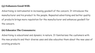 (5) Enhances Good-Will:
Advertising is instrumental in increasing goodwill of the concern. It introduces the
manufacturer and his product to the people. Repeated advertising and better quality
of products brings more reputation for the manufacturer and enhances goodwill for
the concern.
(6) Educates The Consumers:
Advertising is educational and dynamic in nature. It familiarises the customers with
the new products and their diverse uses and also educates them about the new uses of
existing products
 
