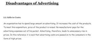 Disadvantages of Advertising
(1) Adds to Costs:
An organisation has to spend large amount on advertising. It increases the cost of the products.
To meet this expenditure, price of the product is raised. No manufacturer pays for the
advertising expenses out of his pocket. Advertising, therefore, leads to unnecessary rise in
prices. In this reference it is said that advertising costs are passed on to the consumers in the
form of high prices.
 