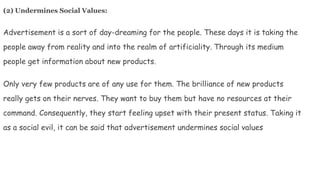 (2) Undermines Social Values:
Advertisement is a sort of day-dreaming for the people. These days it is taking the
people away from reality and into the realm of artificiality. Through its medium
people get information about new products.
Only very few products are of any use for them. The brilliance of new products
really gets on their nerves. They want to buy them but have no resources at their
command. Consequently, they start feeling upset with their present status. Taking it
as a social evil, it can be said that advertisement undermines social values
 