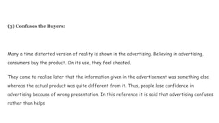 (3) Confuses the Buyers:
Many a time distorted version of reality is shown in the advertising. Believing in advertising,
consumers buy the product. On its use, they feel cheated.
They come to realise later that the information given in the advertisement was something else
whereas the actual product was quite different from it. Thus, people lose confidence in
advertising because of wrong presentation. In this reference it is said that advertising confuses
rather than helps
 