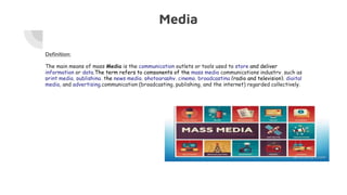 Media
Definition:
The main means of mass Media is the communication outlets or tools used to store and deliver
information or data.The term refers to components of the mass media communications industry, such as
print media, publishing, the news media, photography, cinema, broadcasting (radio and television), digital
media, and advertising.communication (broadcasting, publishing, and the internet) regarded collectively.
 