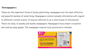 Newspapers :
These are the important forms of press advertising, newspapers are the most effective
and powerful medium of advertising. Newspapers contain valuable information with regard
to different current events. It may be referred to as ‘a store house of information’.
There are daily, bi-weekly and weekly newspapers. Newspapers have widest circulation
and read by many people. The newspapers may be local, provincial or national.
 