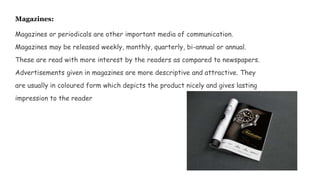 Magazines:
Magazines or periodicals are other important media of communication.
Magazines may be released weekly, monthly, quarterly, bi-annual or annual.
These are read with more interest by the readers as compared to newspapers.
Advertisements given in magazines are more descriptive and attractive. They
are usually in coloured form which depicts the product nicely and gives lasting
impression to the reader
 