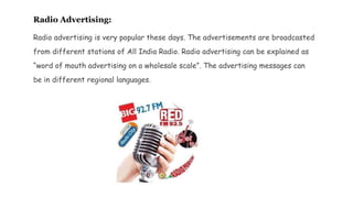 Radio Advertising:
Radio advertising is very popular these days. The advertisements are broadcasted
from different stations of All India Radio. Radio advertising can be explained as
“word of mouth advertising on a wholesale scale”. The advertising messages can
be in different regional languages.
 