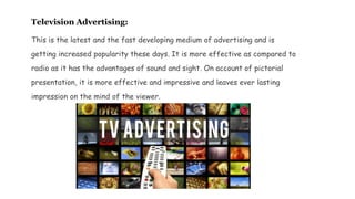 Television Advertising:
This is the latest and the fast developing medium of advertising and is
getting increased popularity these days. It is more effective as compared to
radio as it has the advantages of sound and sight. On account of pictorial
presentation, it is more effective and impressive and leaves ever lasting
impression on the mind of the viewer.
 