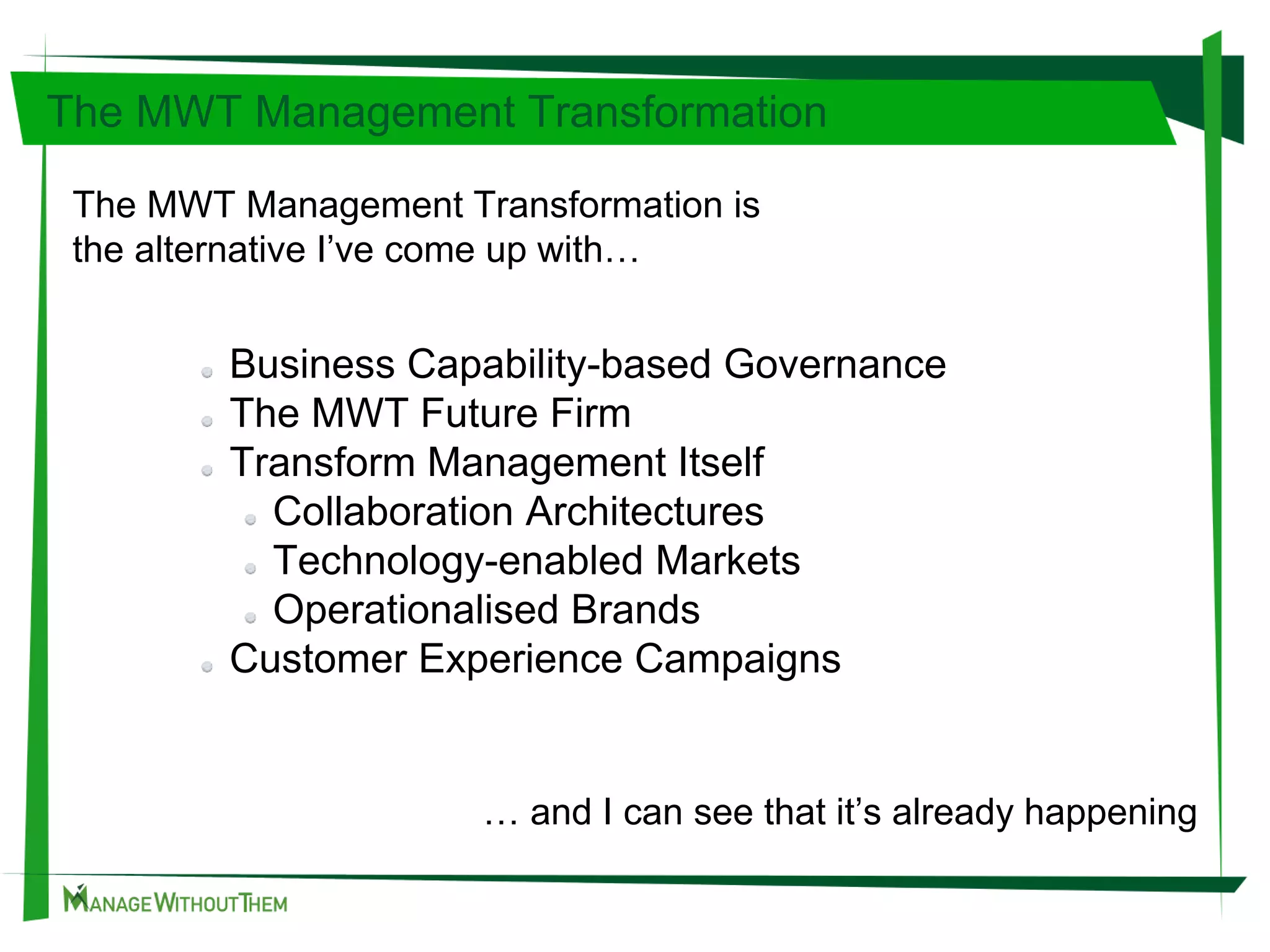 The MWT Management Transformation is
the alternative I’ve come up with…
Business Capability-based Governance
The MWT Future Firm
Transform Management Itself
Collaboration Architectures
Technology-enabled Markets
Operationalised Brands
Customer Experience Campaigns
The MWT Management Transformation
… and I can see that it’s already happening
 