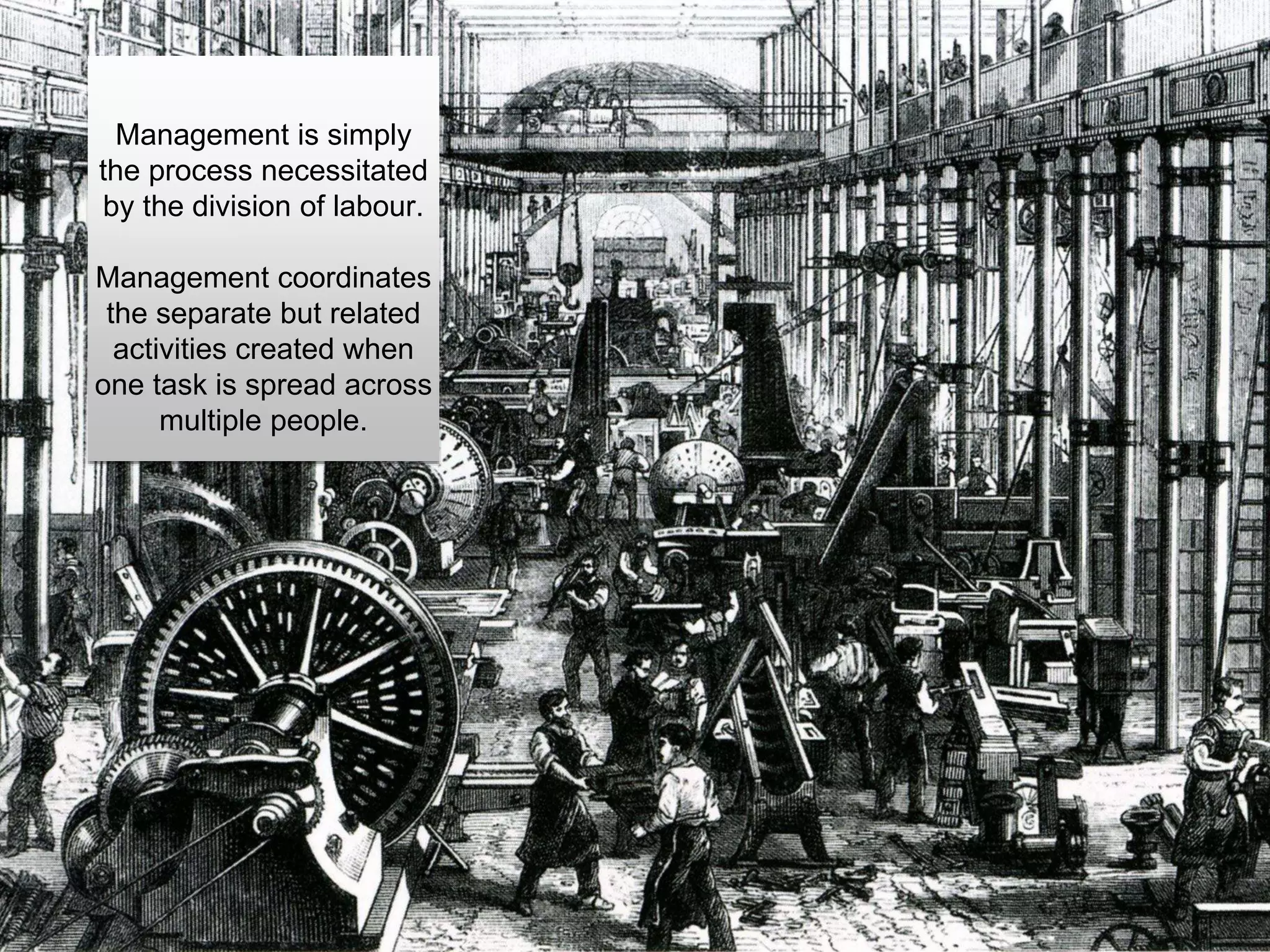 Management is simply
the process necessitated
by the division of labour.
Management coordinates
the separate but related
activities created when
one task is spread across
multiple people.
 