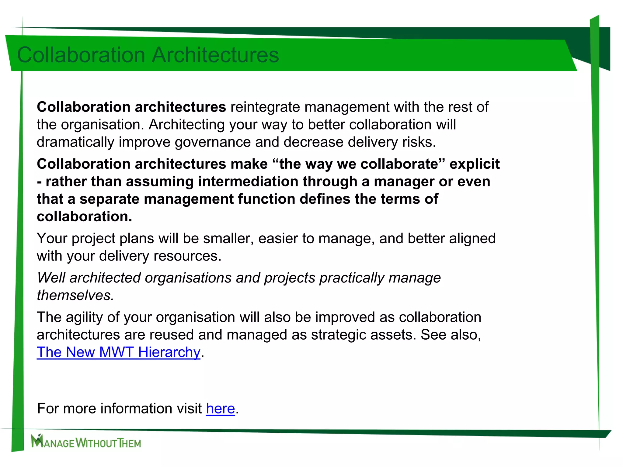 Collaboration Architectures
Collaboration architectures reintegrate management with the rest of
the organisation. Architecting your way to better collaboration will
dramatically improve governance and decrease delivery risks.
Collaboration architectures make “the way we collaborate” explicit
- rather than assuming intermediation through a manager or even
that a separate management function defines the terms of
collaboration.
Your project plans will be smaller, easier to manage, and better aligned
with your delivery resources.
Well architected organisations and projects practically manage
themselves.
The agility of your organisation will also be improved as collaboration
architectures are reused and managed as strategic assets. See also,
The New MWT Hierarchy.
For more information visit here.
 