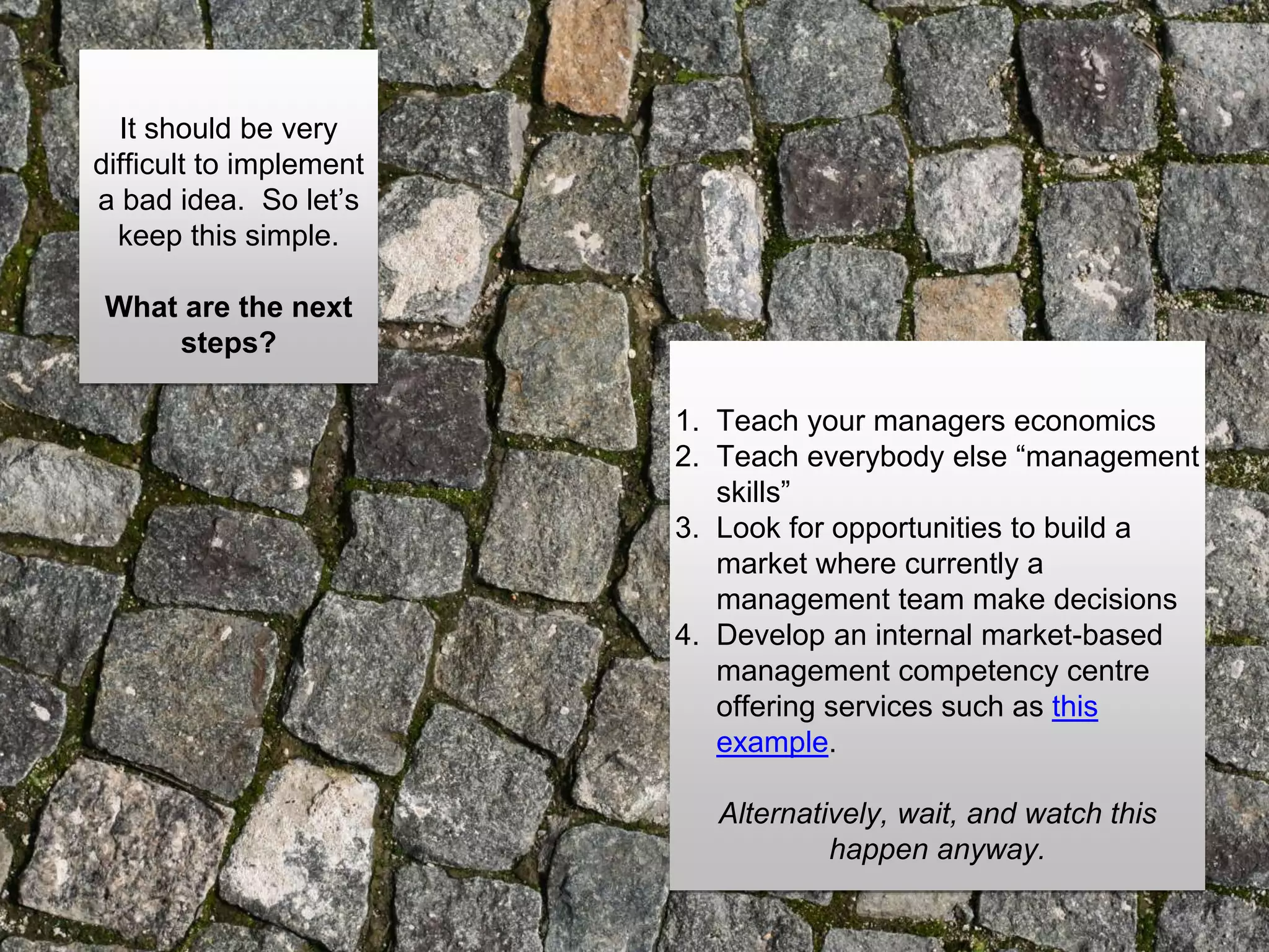 It should be very
difficult to implement
a bad idea. So let’s
keep this simple.
What are the next
steps?
1. Teach your managers economics
2. Teach everybody else “management
skills”
3. Look for opportunities to build a
market where currently a
management team make decisions
4. Develop an internal market-based
management competency centre
offering services such as this
example.
Alternatively, wait, and watch this
happen anyway.
 