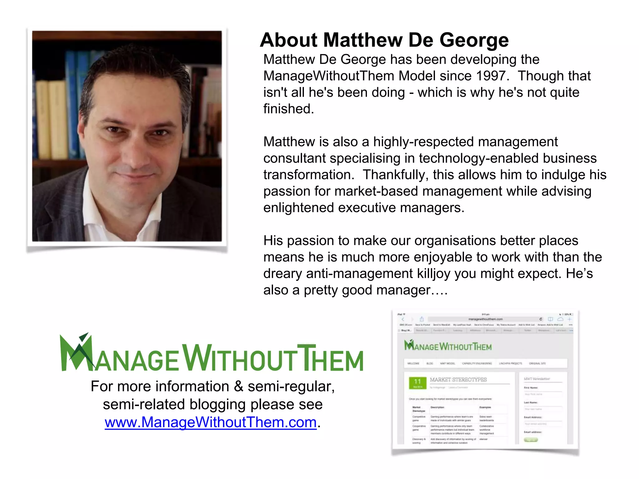 Matthew De George has been developing the
ManageWithoutThem Model since 1997. Though that
isn't all he's been doing - which is why he's not quite
finished.
Matthew is also a highly-respected management
consultant specialising in technology-enabled business
transformation. Thankfully, this allows him to indulge his
passion for market-based management while advising
enlightened executive managers.
His passion to make our organisations better places
means he is much more enjoyable to work with than the
dreary anti-management killjoy you might expect. He’s
also a pretty good manager….
About Matthew De George
For more information & semi-regular,
semi-related blogging please see
www.ManageWithoutThem.com.
 