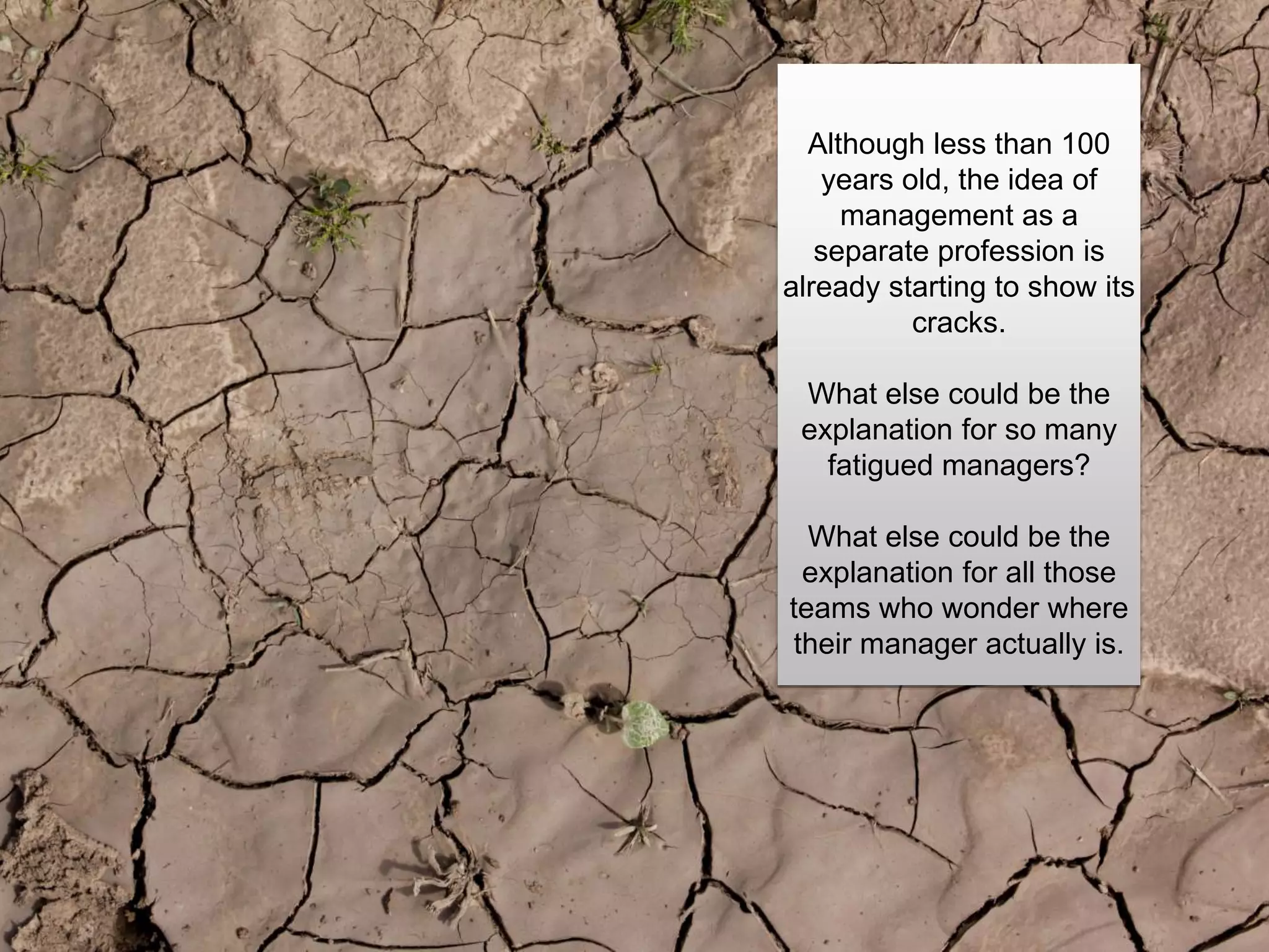 Although less than 100
years old, the idea of
management as a
separate profession is
already starting to show its
cracks.
What else could be the
explanation for so many
fatigued managers?
What else could be the
explanation for all those
teams who wonder where
their manager actually is.
 