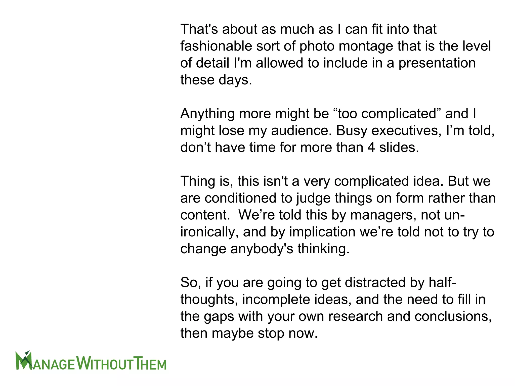 That's about as much as I can fit into that
fashionable sort of photo montage that is the level
of detail I'm allowed to include in a presentation
these days.
Anything more might be “too complicated” and I
might lose my audience. Busy executives, I’m told,
don’t have time for more than 4 slides.
Thing is, this isn't a very complicated idea. But we
are conditioned to judge things on form rather than
content. We’re told this by managers, not un-
ironically, and by implication we’re told not to try to
change anybody's thinking.
So, if you are going to get distracted by half-
thoughts, incomplete ideas, and the need to fill in
the gaps with your own research and conclusions,
then maybe stop now.
 