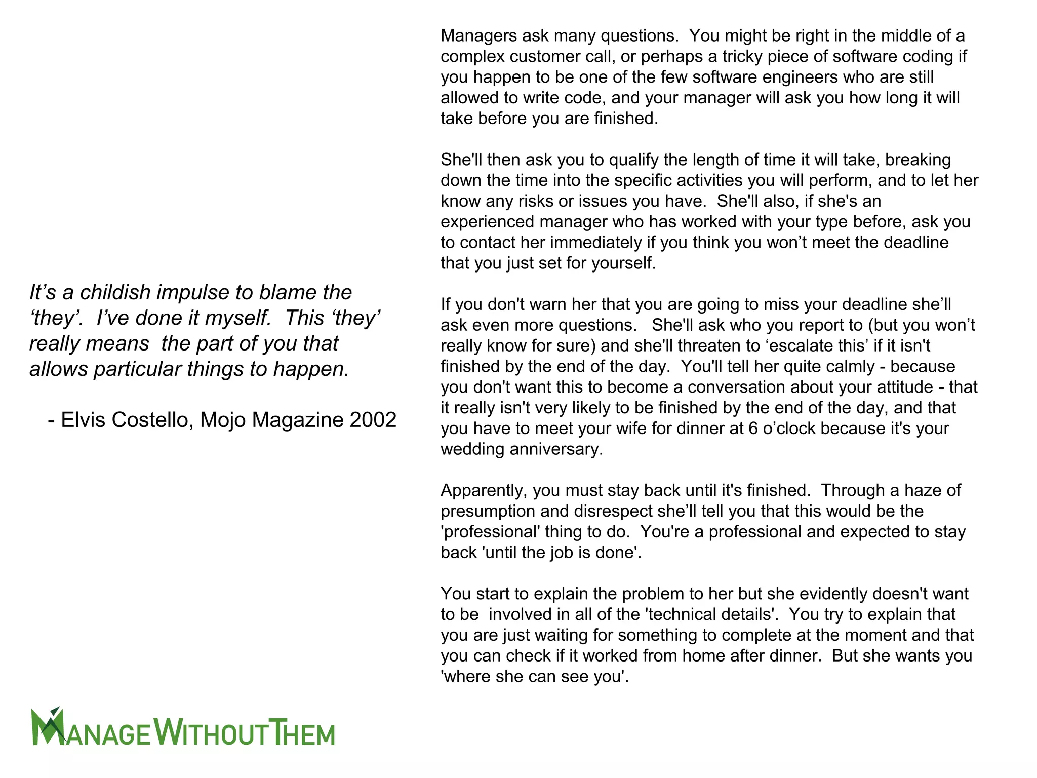 Managers ask many questions. You might be right in the middle of a
complex customer call, or perhaps a tricky piece of software coding if
you happen to be one of the few software engineers who are still
allowed to write code, and your manager will ask you how long it will
take before you are finished.
She'll then ask you to qualify the length of time it will take, breaking
down the time into the specific activities you will perform, and to let her
know any risks or issues you have. She'll also, if she's an
experienced manager who has worked with your type before, ask you
to contact her immediately if you think you won’t meet the deadline
that you just set for yourself.
If you don't warn her that you are going to miss your deadline she’ll
ask even more questions. She'll ask who you report to (but you won’t
really know for sure) and she'll threaten to ‘escalate this’ if it isn't
finished by the end of the day. You'll tell her quite calmly - because
you don't want this to become a conversation about your attitude - that
it really isn't very likely to be finished by the end of the day, and that
you have to meet your wife for dinner at 6 o’clock because it's your
wedding anniversary.
Apparently, you must stay back until it's finished. Through a haze of
presumption and disrespect she’ll tell you that this would be the
'professional' thing to do. You're a professional and expected to stay
back 'until the job is done'.
You start to explain the problem to her but she evidently doesn't want
to be involved in all of the 'technical details'. You try to explain that
you are just waiting for something to complete at the moment and that
you can check if it worked from home after dinner. But she wants you
'where she can see you'.
It’s a childish impulse to blame the
‘they’. I’ve done it myself. This ‘they’
really means the part of you that
allows particular things to happen.
- Elvis Costello, Mojo Magazine 2002
 