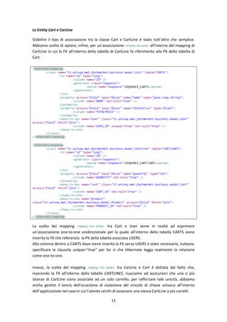 11
Le Entity Cart e CarLine
Stabilire il tipo di associazione tra la classe Cart e CartLine è stato tutt’altro che semplice.
Abbiamo scelto di optare, infine, per un’associazione <many-to-one> all’interno del mapping di
CartLine in cui la FK all’interno della tabella di CartLine fa riferimento alla PK della tabella di
Cart.
<hibernate-mapping>
<class name="it.univaq.mwt.fastmarket.business.model.Cart" table="CARTS">
<id name="id" type="long">
<column name="ID" />
<generator class="sequence">
<param name="sequence">SEQUENCE_CARTS</param>
</generator>
</id>
<property access="field" lazy="false" name="name" type="java.lang.String">
<column name="NAME" not-null="true" />
</property>
<property access="field" lazy="false" name="totalPrice" type="float">
<column name="TOTALPRICE" />
</property>
<many-to-one name="user" class="it.univaq.mwt.fastmarket.business.model.User"
access="field" fetch="join">
<column name="USER_ID" unique="true" not-null="true" />
</many-to-one>
</class>
</hibernate-mapping>
<hibernate-mapping>
<class name="it.univaq.mwt.fastmarket.business.model.CartLine" table="CARTLINES">
<id name="id" type="long">
<column name="ID" />
<generator class="sequence">
<param name="sequence">SEQUENCE_CARTLINES</param>
</generator>
</id>
<property access="field" lazy="false" name="quantity" type="int">
<column name="QUANTITY" not-null="true" />
</property>
<many-to-one name="cart" class="it.univaq.mwt.fastmarket.business.model.Cart"
access="field" fetch="join">
<column name="CART_ID" not-null="true" />
</many-to-one>
<many-to-one name="product"
class="it.univaq.mwt.fastmarket.business.model.Product" access="field" fetch="join">
<column name="PRODUCT_ID" not-null="true" />
</many-to-one>
</class>
</hibernate-mapping>
La scelta del mapping <many-to-one> tra Cart e User serve in realtà ad esprimere
un’associazione one-to-one unidirezionale per la quale all’interno della tabella CARTS viene
inserita la FK che referenzia la PK della tabella associata USERS.
Alla colonna dentro a CARTS dove viene inserita la FK verso USERS è stato necessario, tuttavia,
specificare la clausola unique=”true” per far sì che Hibernate legga realmente la relazione
come one-to-one.
Invece, la scelta del mapping <many-to-one> tra CarLine e Cart è dettata dal fatto che,
inserendo la FK all’interno della tabella CARTLINES, riusciamo ad assicurarci che una o più
istanze di CartLine siano associate ad un solo carrello; per rafforzare tale unicità, abbiamo
anche gestito il lancio dell’eccezione di violazione del vincolo di chiave univoca all’interno
dell’applicazione nel caso in cui l’utente cerchi di associare una stessa CartLine a più carrelli.
 