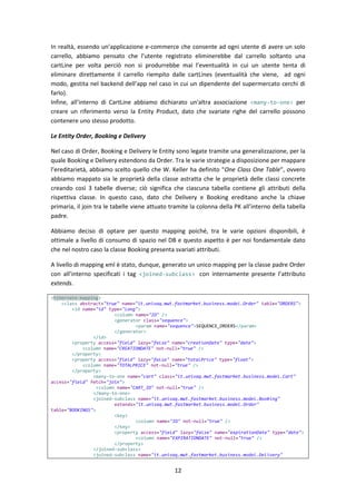 12
In realtà, essendo un’applicazione e-commerce che consente ad ogni utente di avere un solo
carrello, abbiamo pensato che l’utente registrato eliminerebbe dal carrello soltanto una
cartLine per volta perciò non si produrrebbe mai l’eventualità in cui un utente tenta di
eliminare direttamente il carrello riempito dalle cartLines (eventualità che viene, ad ogni
modo, gestita nel backend dell’app nel caso in cui un dipendente del supermercato cerchi di
farlo).
Infine, all’interno di CartLine abbiamo dichiarato un'altra associazione <many-to-one> per
creare un riferimento verso la Entity Product, dato che svariate righe del carrello possono
contenere uno stesso prodotto.
Le Entity Order, Booking e Delivery
Nel caso di Order, Booking e Delivery le Entity sono legate tramite una generalizzazione, per la
quale Booking e Delivery estendono da Order. Tra le varie strategie a disposizione per mappare
l’ereditarietà, abbiamo scelto quello che W. Keller ha definito “One Class One Table”, ovvero
abbiamo mappato sia le proprietà della classe astratta che le proprietà delle classi concrete
creando così 3 tabelle diverse; ciò significa che ciascuna tabella contiene gli attributi della
rispettiva classe. In questo caso, dato che Delivery e Booking ereditano anche la chiave
primaria, il join tra le tabelle viene attuato tramite la colonna della PK all’interno della tabella
padre.
Abbiamo deciso di optare per questo mapping poiché, tra le varie opzioni disponibili, è
ottimale a livello di consumo di spazio nel DB e questo aspetto è per noi fondamentale dato
che nel nostro caso la classe Booking presenta svariati attributi.
A livello di mapping xml è stato, dunque, generato un unico mapping per la classe padre Order
con all’interno specificati i tag <joined-subclass> con internamente presente l’attributo
extends.
<hibernate-mapping>
<class abstract="true" name="it.univaq.mwt.fastmarket.business.model.Order" table="ORDERS">
<id name="id" type="long">
<column name="ID" />
<generator class="sequence">
<param name="sequence">SEQUENCE_ORDERS</param>
</generator>
</id>
<property access="field" lazy="false" name="creationDate" type="date">
<column name="CREATIONDATE" not-null="true" />
</property>
<property access="field" lazy="false" name="totalPrice" type="float">
<column name="TOTALPRICE" not-null="true" />
</property>
<many-to-one name="cart" class="it.univaq.mwt.fastmarket.business.model.Cart"
access="field" fetch="join">
<column name="CART_ID" not-null="true" />
</many-to-one>
<joined-subclass name="it.univaq.mwt.fastmarket.business.model.Booking"
extends="it.univaq.mwt.fastmarket.business.model.Order"
table="BOOKINGS">
<key>
<column name="ID" not-null="true" />
</key>
<property access="field" lazy="false" name="expirationDate" type="date">
<column name="EXPIRATIONDATE" not-null="true" />
</property>
</joined-subclass>
<joined-subclass name="it.univaq.mwt.fastmarket.business.model.Delivery"
 