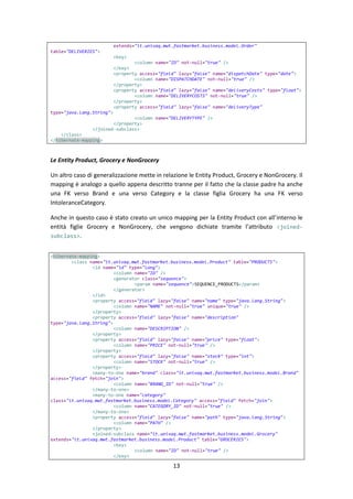 13
extends="it.univaq.mwt.fastmarket.business.model.Order"
table="DELIVERIES">
<key>
<column name="ID" not-null="true" />
</key>
<property access="field" lazy="false" name="dispatchDate" type="date">
<column name="DISPATCHDATE" not-null="true" />
</property>
<property access="field" lazy="false" name="deliveryCosts" type="float">
<column name="DELIVERYCOSTS" not-null="true" />
</property>
<property access="field" lazy="false" name="deliveryType"
type="java.lang.String">
<column name="DELIVERYTYPE" />
</property>
</joined-subclass>
</class>
</hibernate-mapping>
Le Entity Product, Grocery e NonGrocery
Un altro caso di generalizzazione mette in relazione le Entity Product, Grocery e NonGrocery. Il
mapping è analogo a quello appena descritto tranne per il fatto che la classe padre ha anche
una FK verso Brand e una verso Category e la classe figlia Grocery ha una FK verso
IntoleranceCategory.
Anche in questo caso è stato creato un unico mapping per la Entity Product con all’interno le
entità figlie Grocery e NonGrocery, che vengono dichiate tramite l’attributo <joined-
subclass>.
<hibernate-mapping>
<class name="it.univaq.mwt.fastmarket.business.model.Product" table="PRODUCTS">
<id name="id" type="long">
<column name="ID" />
<generator class="sequence">
<param name="sequence">SEQUENCE_PRODUCTS</param>
</generator>
</id>
<property access="field" lazy="false" name="name" type="java.lang.String">
<column name="NAME" not-null="true" unique="true" />
</property>
<property access="field" lazy="false" name="description"
type="java.lang.String">
<column name="DESCRIPTION" />
</property>
<property access="field" lazy="false" name="price" type="float">
<column name="PRICE" not-null="true" />
</property>
<property access="field" lazy="false" name="stock" type="int">
<column name="STOCK" not-null="true" />
</property>
<many-to-one name="brand" class="it.univaq.mwt.fastmarket.business.model.Brand"
access="field" fetch="join">
<column name="BRAND_ID" not-null="true" />
</many-to-one>
<many-to-one name="category"
class="it.univaq.mwt.fastmarket.business.model.Category" access="field" fetch="join">
<column name="CATEGORY_ID" not-null="true" />
</many-to-one>
<property access="field" lazy="false" name="path" type="java.lang.String">
<column name="PATH" />
</property>
<joined-subclass name="it.univaq.mwt.fastmarket.business.model.Grocery"
extends="it.univaq.mwt.fastmarket.business.model.Product" table="GROCERIES">
<key>
<column name="ID" not-null="true" />
</key>
 