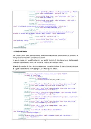 14
<property access="field" lazy="false" name="expirationDate" type="date">
<column name="EXPIRATIONDATE" not-null="true" />
</property>
<property access="field" lazy="false" name="pricePerKg" type="float">
<column name="PRICEPERKG" />
</property>
<property access="field" lazy="false" name="pricePerLt" type="float">
<column name="PRICEPERLT" />
</property>
<many-to-one name="intoleranceCategory"
class="it.univaq.mwt.fastmarket.business.model.IntoleranceCategory" fetch="join">
<column name="INTOLERANCECATEGORY_ID" />
</many-to-one>
</joined-subclass>
<joined-subclass name="it.univaq.mwt.fastmarket.business.model.NonGrocery"
extends="it.univaq.mwt.fastmarket.business.model.Product" table="NONGROCERIES">
<key>
<column name="ID" not-null="true" />
</key>
<property access="field" lazy="false" name="scopeOfUse"
type="java.lang.String">
<column name="SCOPEOFUSE" />
</property>
</joined-subclass>
</class>
</hibernate-mapping>
Le Entity User e Role
Nel caso di User e Role, abbiamo deciso di definire una relazione bidirezionale che permette di
navigare verso entrambi i lati dell’associazione.
In questo modo, ci è possibile ottenere con facilità sia tutti gli utenti a cui sono stati associati
uno o più ruoli che tutti i ruoli che sono stati associati ad uno o più utenti.
A livello di mapping, le due classi entity vengono messe in relazione dichiarando una collezione
di oggetti sia all’interno del mapping di User che in quello di Role.
<hibernate-mapping>
<class name="it.univaq.mwt.fastmarket.business.model.User" table="USERS">
<id name="id" type="long">
<column name="ID" />
<generator class="sequence">
<param name="sequence">SEQUENCE_USERS</param>
</generator>
</id>
<property access="field" lazy="false" name="username" type="java.lang.String">
<column name="USERNAME" not-null="true" unique="true" />
</property>
<property access="field" lazy="false" name="password" type="java.lang.String">
<column name="PASSWORD" not-null="true" />
</property>
<property access="field" lazy="false" name="firstName" type="java.lang.String">
<column name="FIRSTNAME" not-null="true" />
</property>
<property access="field" lazy="false" name="middleName" type="java.lang.String">
<column name="MIDDLENAME" />
</property>
<property access="field" lazy="false" name="lastName" type="java.lang.String">
<column name="LASTNAME" not-null="true" />
</property>
<property access="field" lazy="false" name="gender" type="char">
<column name="GENDER" />
</property>
<property access="field" lazy="false" name="mobilePhone"
type="java.lang.String">
<column name="MOBILEPHONE" />
</property>
<property access="field" lazy="false" name="telephone" type="java.lang.String">
<column name="TELEPHONE" />
</property>
 