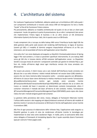 17
4. L’architettura del sistema
Per realizzare l’applicazione FastMarket, abbiamo optato per un’architettura J2EE nella quale i
vari componenti architetturali si trovano sulla stessa JVM ed interagiscono tra loro a livello
“locale” al fine di far funzionare l’intero sistema.
Più precisamente, abbiamo un modello architetturale nel quale vi è da un lato un client web
component locale che gestisce la parte di presentazione, da un altro i componenti lato server
che implementano l’intera logica di business e da un altro ancora un EIS (Enterprise
Information System) che fornisce i dati, che in questo caso è un DB Oracle.
Il web component che si occupa sia della lookup JNDI verso l’interfaccia locale degli EJB che
della gestione della parte web (ovvero del rendering dell’interfaccia), la logica di business
(ovvero gli EJB) e il modello di dominio vengono impacchettati all’interno di un file con
estensione .ear ed assemblati all’interno dell’application server Glassfish.
Una volta che l’.ear viene deployato ed eseguito su Glassfish il ContextLoaderListener di Spring
legge il file root-context e, in base ai parametri specificati internamente, fa una lookup JNDI
verso gli EJB che si trovano dentro all’EJB container dell’application server. La Dispatcher
Servlet si occupa invece di costruire i componenti controller per gestire le richieste http e, per
fare ciò, inietta all’interno degli stessi ogni interfaccia remota che trova annotata con
@Autowired.
Per essere più precisi, il client invoca uno o più metodi dell’interfaccia locale annotata con
@Local che a sua volta richiama i relativi metodi dichiarati nel session bean (EJB) stateless –
ovvero che non tiene memoria della transazione svolta – annotato appunto con @Stateless.
All’interno di ciascun bean viene dichiarata la relativa interfaccia locale tramite l’annotazione
@Local(NomeInterfaccia.class) mentre ogni metodo viene annotato tramite
@TransactionAttribute(TransactionAttributeType.REQUIRED) per indicare che se al client che
invoca un metodo del bean è associato un determinato contesto transazionale, allora il
container richiamerà il metodo del bean all’interno di tale contesto. Inoltre, l’annotazione
@TransactionManagement(TransactionManagementType.CONTAINER) posta sopra alla classe
indica che tutti i metodi vengono gestiti dal container.
La gestione della persistenza dati viene, invece, delegata al framework Hibernate tramite
l’utilizzo delle sessioni e dei mapping xml object/relational contenuti all’interno del modello di
dominio mentre il servizio di connessione al DB Oracle è fornito dall’application server tramite
il connettore JDBC.
Alla fine di ogni processo di elaborazione delle richieste http, l’applicazione web eseguita su
Glassfish gestisce la parte di vista da renderizzare all’utente tramite la tecnologia per
implementare le view nota come JavaServer Pages. In realtà, però, la costruzione della vista
viene delegata al framework di templating Apache tiles il quale assembla diversi frammenti
(jsp) per costruire l’intera pagina web.
 