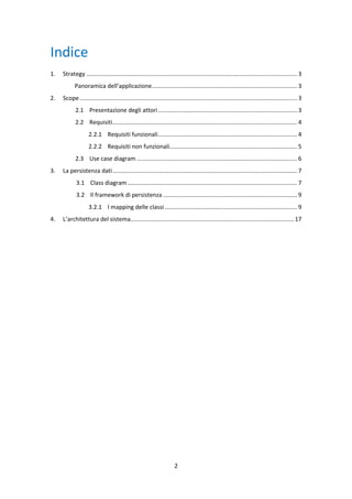 2
Indice
1. Strategy ................................................................................................................................. 3
Panoramica dell’applicazione......................................................................................... 3
2. Scope ..................................................................................................................................... 3
2.1 Presentazione degli attori ..................................................................................... 3
2.2 Requisiti................................................................................................................. 4
2.2.1 Requisiti funzionali..................................................................................... 4
2.2.2 Requisiti non funzionali.............................................................................. 5
2.3 Use case diagram .................................................................................................. 6
3. La persistenza dati................................................................................................................. 7
3.1 Class diagram........................................................................................................ 7
3.2 Il framework di persistenza .................................................................................. 9
3.2.1 I mapping delle classi ................................................................................. 9
4. L’architettura del sistema.................................................................................................... 17
 