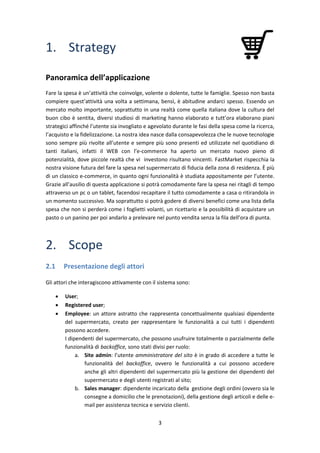 3
1. Strategy
Panoramica dell’applicazione
Fare la spesa è un’attività che coinvolge, volente o dolente, tutte le famiglie. Spesso non basta
compiere quest’attività una volta a settimana, bensì, è abitudine andarci spesso. Essendo un
mercato molto importante, soprattutto in una realtà come quella italiana dove la cultura del
buon cibo è sentita, diversi studiosi di marketing hanno elaborato e tutt’ora elaborano piani
strategici affinché l’utente sia invogliato e agevolato durante le fasi della spesa come la ricerca,
l’acquisto e la fidelizzazione. La nostra idea nasce dalla consapevolezza che le nuove tecnologie
sono sempre più rivolte all’utente e sempre più sono presenti ed utilizzate nel quotidiano di
tanti italiani, infatti il WEB con l’e-commerce ha aperto un mercato nuovo pieno di
potenzialità, dove piccole realtà che vi investono risultano vincenti. FastMarket rispecchia la
nostra visione futura del fare la spesa nel supermercato di fiducia della zona di residenza. È più
di un classico e-commerce, in quanto ogni funzionalità è studiata appositamente per l’utente.
Grazie all’ausilio di questa applicazione si potrà comodamente fare la spesa nei ritagli di tempo
attraverso un pc o un tablet, facendosi recapitare il tutto comodamente a casa o ritirandola in
un momento successivo. Ma soprattutto si potrà godere di diversi benefici come una lista della
spesa che non si perderà come i foglietti volanti, un ricettario e la possibilità di acquistare un
pasto o un panino per poi andarlo a prelevare nel punto vendita senza la fila dell’ora di punta.
2. Scope
2.1 Presentazione degli attori
Gli attori che interagiscono attivamente con il sistema sono:
 User;
 Registered user;
 Employee: un attore astratto che rappresenta concettualmente qualsiasi dipendente
del supermercato, creato per rappresentare le funzionalità a cui tutti i dipendenti
possono accedere.
I dipendenti del supermercato, che possono usufruire totalmente o parzialmente delle
funzionalità di backoffice, sono stati divisi per ruolo:
a. Site admin: l’utente amministratore del sito è in grado di accedere a tutte le
funzionalità del backoffice, ovvero le funzionalità a cui possono accedere
anche gli altri dipendenti del supermercato più la gestione dei dipendenti del
supermercato e degli utenti registrati al sito;
b. Sales manager: dipendente incaricato della gestione degli ordini (ovvero sia le
consegne a domicilio che le prenotazioni), della gestione degli articoli e delle e-
mail per assistenza tecnica e servizio clienti.
 