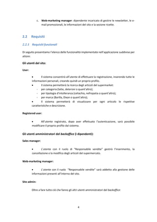 4
c. Web-marketing manager: dipendente incaricato di gestire le newsletter, le e-
mail promozionali, le informazioni del sito e la sezione ricette.
2.2 Requisiti
2.2.1 Requisiti funzionali
Di seguito presentiamo l’elenco delle funzionalità implementate nell’applicazione suddivise per
attore:
Gli utenti del sito:
User:
 Il sistema consentirà all’utente di effettuare la registrazione, inserendo tutte le
informazioni personali, creando quindi un proprio profilo.
 Il sistema permetterà la ricerca degli articoli del supermarket:
- per categoria (latte, detersivi o quant’altro);
- per tipologia d’intolleranza (celiachia, nefropatia o quant’altro);
- per marca (Barilla, Dixan o quant’altro);
 Il sistema permetterà di visualizzare per ogni articolo le rispettive
caratteristiche e descrizione.
Registered user:
 All’utente registrato, dopo aver effettuato l’autenticazione, sarà possibile
modificare il proprio profilo dal sistema.
Gli utenti amministratori del backoffice (i dipendenti):
Sales manager:
 L’utente con il ruolo di “Responsabile vendite” gestirà l’inserimento, la
cancellazione e la modifica degli articoli del supermercato.
Web-marketing manager:
 L’utente con il ruolo “Responsabile vendite” sarà addetto alla gestione delle
informazioni presenti all’interno del sito.
Site admin:
Oltre a fare tutto ciò che fanno gli altri utenti amministratori del backoffice:
 